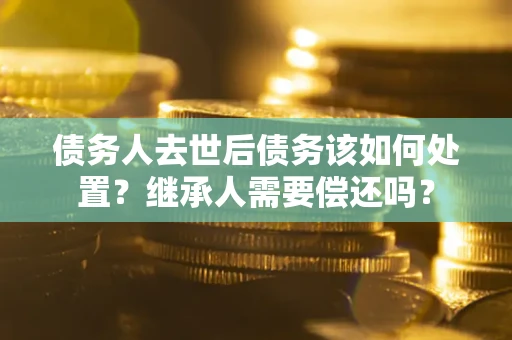 济南债务人去世后债务该如何处置？继承人需要偿还吗？