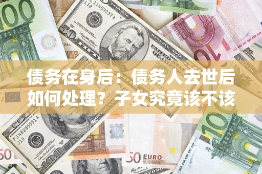 济南债务在身后：债务人去世后如何处理？子女究竟该不该还钱？