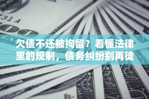 济南欠债不还被拘留？看懂法律里的规制，债务纠纷别再徒劳奔波