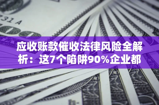济南应收账款催收法律风险全解析：这7个陷阱90%企业都踩过（含合规应对指南）