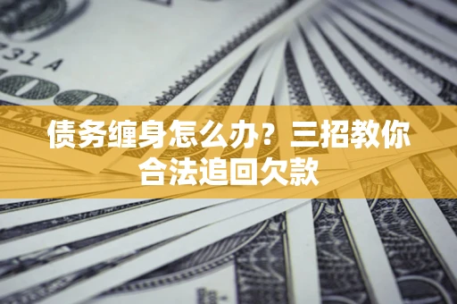济南债务缠身怎么办？三招教你合法追回欠款
