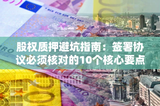 济南股权质押避坑指南：签署协议必须核对的10个核心要点