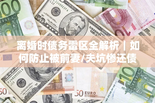 济南离婚时债务雷区全解析｜如何防止被前妻/夫坑惨还债？