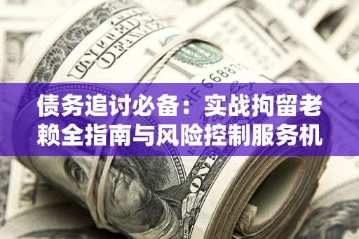 济南债务追讨必备：实战拘留老赖全指南与风险控制服务机构推荐