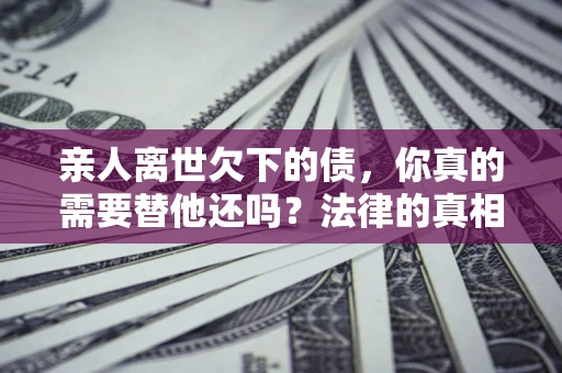 济南亲人离世欠下的债，你真的需要替他还吗？法律的真相或许与你想的不一样